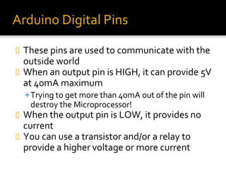 Arduino Digital Pins
 These pins are used to communicate with the
outside world
 When an output pin is HIGH, it can provide 5V
at 40mA maximum
Trying to get more than 40mA out of the pin will
destroy the Microprocessor!
 When the output pin is LOW, it provides no
current
 You can use a transistor and/or a relay to
provide a higher voltage or more current
 