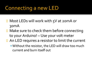 Connecting a new LED
 Most LEDs will work with 5V at 20mA or
30mA
 Make sure to check them before connecting
to your Arduino! – Use your volt meter
 An LED requires a resistor to limit the current
Without the resistor, the LED will draw too much
current and burn itself out
 
