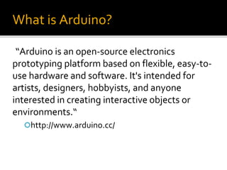 What is Arduino?
“Arduino is an open-source electronics
prototyping platform based on flexible, easy-to-
use hardware and software. It's intended for
artists, designers, hobbyists, and anyone
interested in creating interactive objects or
environments.“
http://www.arduino.cc/
 