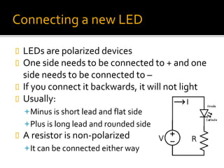 Connecting a new LED
 LEDs are polarized devices
 One side needs to be connected to + and one
side needs to be connected to –
 If you connect it backwards, it will not light
 Usually:
Minus is short lead and flat side
Plus is long lead and rounded side
 A resistor is non-polarized
It can be connected either way
 