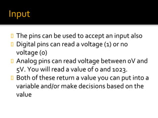 Input
 The pins can be used to accept an input also
 Digital pins can read a voltage (1) or no
voltage (0)
 Analog pins can read voltage between 0V and
5V. You will read a value of 0 and 1023.
 Both of these return a value you can put into a
variable and/or make decisions based on the
value
 