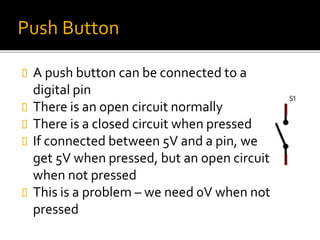 Push Button
 A push button can be connected to a
digital pin
 There is an open circuit normally
 There is a closed circuit when pressed
 If connected between 5V and a pin, we
get 5V when pressed, but an open circuit
when not pressed
 This is a problem – we need 0V when not
pressed
 