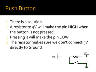 Push Button
 There is a solution
 A resistor to 5V will make the pin HIGH when
the button is not pressed
 Pressing it will make the pin LOW
 The resistor makes sure we don’t connect 5V
directly to Ground
 