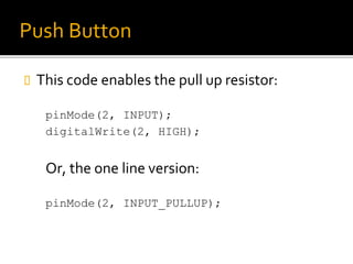 Push Button
 This code enables the pull up resistor:
pinMode(2, INPUT);
digitalWrite(2, HIGH);
Or, the one line version:
pinMode(2, INPUT_PULLUP);
 