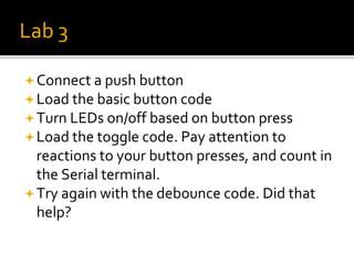 Lab 3
Connect a push button
Load the basic button code
Turn LEDs on/off based on button press
Load the toggle code. Pay attention to
reactions to your button presses, and count in
the Serial terminal.
Try again with the debounce code. Did that
help?
 