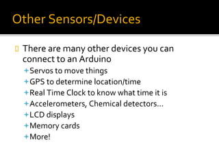 Other Sensors/Devices
 There are many other devices you can
connect to an Arduino
Servos to move things
GPS to determine location/time
Real Time Clock to know what time it is
Accelerometers, Chemical detectors…
LCD displays
Memory cards
More!
 