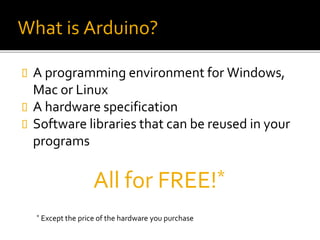 What is Arduino?
 A programming environment for Windows,
Mac or Linux
 A hardware specification
 Software libraries that can be reused in your
programs
All for FREE!*
* Except the price of the hardware you purchase
 