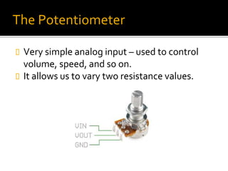 The Potentiometer
 Very simple analog input – used to control
volume, speed, and so on.
 It allows us to vary two resistance values.
 