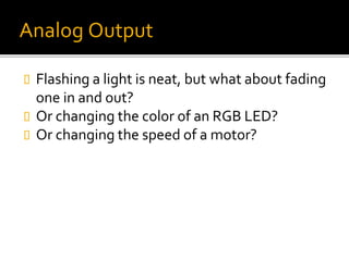 Analog Output
 Flashing a light is neat, but what about fading
one in and out?
 Or changing the color of an RGB LED?
 Or changing the speed of a motor?
 