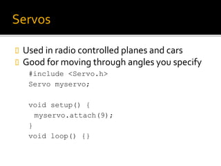 Servos
 Used in radio controlled planes and cars
 Good for moving through angles you specify
#include <Servo.h>
Servo myservo;
void setup() {
myservo.attach(9);
}
void loop() {}
 