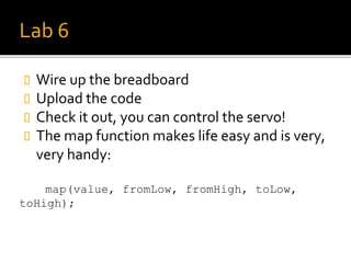 Lab 6
 Wire up the breadboard
 Upload the code
 Check it out, you can control the servo!
 The map function makes life easy and is very,
very handy:
map(value, fromLow, fromHigh, toLow,
toHigh);
 