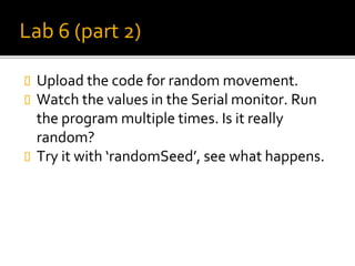 Lab 6 (part 2)
 Upload the code for random movement.
 Watch the values in the Serial monitor. Run
the program multiple times. Is it really
random?
 Try it with ‘randomSeed’, see what happens.
 