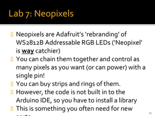 Lab 7: Neopixels
 Neopixels are Adafruit’s ‘rebranding’ of
WS2812B Addressable RGB LEDs (‘Neopixel’
is way catchier)
 You can chain them together and control as
many pixels as you want (or can power) with a
single pin!
 You can buy strips and rings of them.
 However, the code is not built in to the
Arduino IDE, so you have to install a library
 This is something you often need for new 55
 