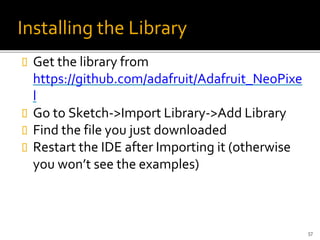 Installing the Library
 Get the library from
https://github.com/adafruit/Adafruit_NeoPixe
l
 Go to Sketch->Import Library->Add Library
 Find the file you just downloaded
 Restart the IDE after Importing it (otherwise
you won’t see the examples)
57
 
