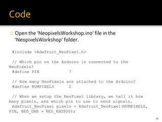 Code
 Open the ‘NeopixelsWorkshop.ino’ file in the
‘NeopixelsWorkshop’ folder.
#include <Adafruit_NeoPixel.h>
// Which pin on the Arduino is connected to the
NeoPixels?
#define PIN 7
// How many NeoPixels are attached to the Arduino?
#define NUMPIXELS 2
// When we setup the NeoPixel library, we tell it how
many pixels, and which pin to use to send signals.
Adafruit_NeoPixel pixels = Adafruit_NeoPixel(NUMPIXELS,
PIN, NEO_GRB + NEO_KHZ800);
58
 