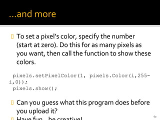 …and more
 To set a pixel’s color, specify the number
(start at zero). Do this for as many pixels as
you want, then call the function to show these
colors.
pixels.setPixelColor(1, pixels.Color(i,255-
i,0));
pixels.show();
 Can you guess what this program does before
you upload it?
60
 