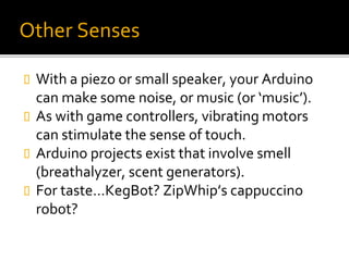 Other Senses
 With a piezo or small speaker, your Arduino
can make some noise, or music (or ‘music’).
 As with game controllers, vibrating motors
can stimulate the sense of touch.
 Arduino projects exist that involve smell
(breathalyzer, scent generators).
 For taste…KegBot? ZipWhip’s cappuccino
robot?
 