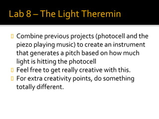 Lab 8 – The Light Theremin
 Combine previous projects (photocell and the
piezo playing music) to create an instrument
that generates a pitch based on how much
light is hitting the photocell
 Feel free to get really creative with this.
 For extra creativity points, do something
totally different.
 