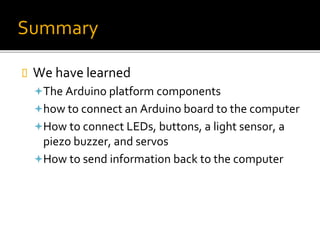 Summary
 We have learned
The Arduino platform components
how to connect an Arduino board to the computer
How to connect LEDs, buttons, a light sensor, a
piezo buzzer, and servos
How to send information back to the computer
 