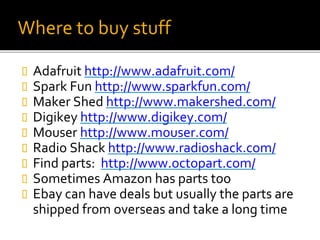 Where to buy stuff
 Adafruit http://www.adafruit.com/
 Spark Fun http://www.sparkfun.com/
 Maker Shed http://www.makershed.com/
 Digikey http://www.digikey.com/
 Mouser http://www.mouser.com/
 Radio Shack http://www.radioshack.com/
 Find parts: http://www.octopart.com/
 Sometimes Amazon has parts too
 Ebay can have deals but usually the parts are
shipped from overseas and take a long time
 