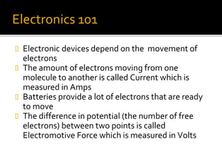 Electronics 101
 Electronic devices depend on the movement of
electrons
 The amount of electrons moving from one
molecule to another is called Current which is
measured in Amps
 Batteries provide a lot of electrons that are ready
to move
 The difference in potential (the number of free
electrons) between two points is called
Electromotive Force which is measured in Volts
 