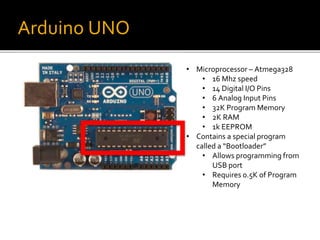 Arduino UNO
• Microprocessor – Atmega328
• 16 Mhz speed
• 14 Digital I/O Pins
• 6 Analog Input Pins
• 32K Program Memory
• 2K RAM
• 1k EEPROM
• Contains a special program
called a “Bootloader”
• Allows programming from
USB port
• Requires 0.5K of Program
Memory
 