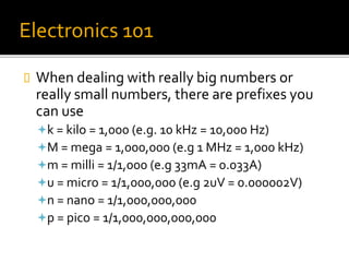 Electronics 101
 When dealing with really big numbers or
really small numbers, there are prefixes you
can use
k = kilo = 1,000 (e.g. 10 kHz = 10,000 Hz)
M = mega = 1,000,000 (e.g 1 MHz = 1,000 kHz)
m = milli = 1/1,000 (e.g 33mA = 0.033A)
u = micro = 1/1,000,000 (e.g 2uV = 0.000002V)
n = nano = 1/1,000,000,000
p = pico = 1/1,000,000,000,000
 