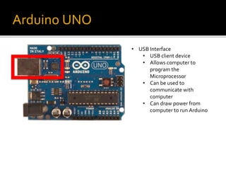 Arduino UNO
• USB Interface
• USB client device
• Allows computer to
program the
Microprocessor
• Can be used to
communicate with
computer
• Can draw power from
computer to run Arduino
 