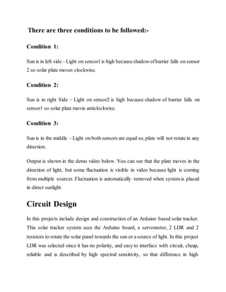 There are three conditions to be followed:-
Condition 1:
Sun is in left side– Light on sensor1is high becauseshadowofbarrier falls on sensor
2 so solar plate moves clockwise.
Condition 2:
Sun is in right Side – Light on sensor2 is high because shadow of barrier falls on
sensor1 so solar plate movie anticlockwise.
Condition 3:
Sun is in the middle – Light on both sensors are equal so, plate will not rotate in any
direction.
Output is shown in the demo video below. You can see that the plate moves in the
direction of light, but some fluctuation is visible in video because light is coming
from multiple sources. Fluctuation is automatically removed when system is placed
in direct sunlight.
Circuit Design
In this projects include design and construction of an Arduino based solar tracker.
This solar tracker system uses the Arduino board, a servomotor, 2 LDR and 2
resistors to rotate the solar panel towards the sun or a source of light. In this project
LDR was selected since it has no polarity, and easy to interface with circuit, cheap,
reliable and is described by high spectral sensitivity, so that difference in high
 