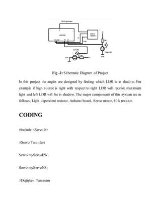 Fig -2: Schematic Diagram of Project
In this project the angles are designed by finding which LDR is in shadow. For
example if high source is right with respect to right LDR will receive maximum
light and left LDR will be in shadow. The major components of this system are as
follows, Light dependent resistor, Arduino board, Servo motor, 10 k resistor.
CODING
#include <Servo.h>
//Servo Tanımları
Servo myServoEW;
Servo myServoNS;
//Değişken Tanımları
 