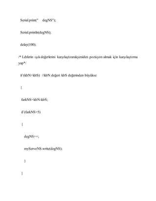 Serial.print(" degNS");
Serial.println(degNS);
delay(100);
/* Ldrlerin ışıkdeğerlerini karşılaştırarakyeniden pozisyon almak için karşılaştırma
yap*/
if (ldrN>ldrS) //ldrN değeri ldrS değerinden büyükse
{
farkNS=ldrN-ldrS;
if (farkNS>5)
{
degNS++;
myServoNS.write(degNS);
}
}
 
