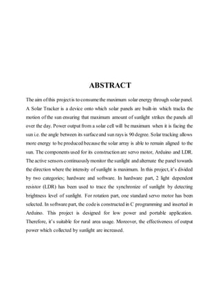 ABSTRACT
The aim ofthis projectis to consumethe maximum solar energy through solar panel.
A Solar Tracker is a device onto which solar panels are built-in which tracks the
motion of the sun ensuring that maximum amount of sunlight strikes the panels all
over the day. Power output from a solar cell will be maximum when it is facing the
sun i.e. the angle between its surfaceand sun rays is 90 degree. Solar tracking allows
more energy to be produced becausethe solar array is able to remain aligned to the
sun. The components used for its construction are servo motor, Arduino and LDR.
The active sensors continuouslymonitor the sunlight and alternate the panel towards
the direction where the intensity of sunlight is maximum. In this project, it’s divided
by two categories; hardware and software. In hardware part, 2 light dependent
resistor (LDR) has been used to trace the synchronize of sunlight by detecting
brightness level of sunlight. For rotation part, one standard servo motor has been
selected. In software part, the codeis constructed in C programming and inserted in
Arduino. This project is designed for low power and portable application.
Therefore, it’s suitable for rural area usage. Moreover, the effectiveness of output
power which collected by sunlight are increased.
 