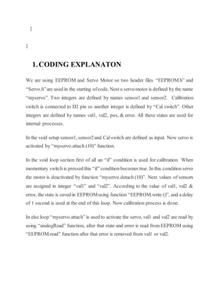 }
}
1.CODING EXPLANATON
We are using EEPROM and Servo Motor so two header files “EEPROM.h” and
“Servo.h”are used in the starting ofcode. Next a servo motor is defined by the name
“myservo”. Two integers are defined by names sensor1 and sensor2. Calibration
switch is connected to D2 pin so another integer is defined by “Cal switch”. Other
integers are defined by names val1, val2, pos, & error. All these states are used for
internal processes.
In the void setup sensor1, sensor2and Cal switch are defined as input. Now servo is
activated by “myservo.attach (10)” function.
In the void loop section first of all an “if” condition is used for calibration. When
momentary switch is pressed this “if” condition becomes true. In this condition servo
the motor is deactivated by function “myservo.detach (10)”. Next values of sensors
are assigned in integer “val1” and “val2”. According to the value of val1, val2 &
error, the state is saved in EEPROMusing function “EEPROM.write ()”, and a delay
of 1 second is used at the end of this loop. Now calibration process is done.
In else loop “myservo.attach” is used to activate the servo, val1 and val2 are read by
using “analogRead” function, after that state and error is read from EEPROM using
“EEPROM.read” function after that error is removed from val1 or val2.
 