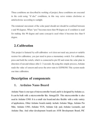 Three conditions are described in working of project, these conditions are executed
in the code using “if else” conditions, in this way servo rotates clockwise or
anticlockwise according to sunlight.
The rotational movement of the solar panel should not should be confined between
o and 90 degrees. When “pos”becomes more then 90 degree an if condition is used
for making this 90 degree and same concept is used when it becomes less than 0
degree.
2.Calibration
This project is featured by self-calibration so it does not need any preset or variable
resistor for calibration; you just need to press a momentary switch. For calibration,
press and hold the switch, which is connected to pin D2 and rotate the solar plate in
direction ofsun and release after 2- 3 seconds. Byusing this simple process,Arduino
reads the value of sensors and saves the error state in EEPROM. This system needs
one time calibration.
Description of components
1. Arduino Nano Board
Arduino Nano is one type ofmicrocontroller board, and it is designed byArduino.cc.
It can be built with a microcontroller like Atmega328. This microcontroller is also
used in Arduino UNO. It is a small size board and also flexible with a wide variety
of applications. Other Arduino boards mainly include Arduino Mega, Arduino Pro
Mini, Arduino UNO, Arduino YUN, Arduino Lily pad, Arduino Leonardo, and
Arduino Due. And other development boards are AVR Development Board, PIC
 