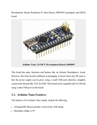 Development Board, Raspberry Pi, Intel Edison, MSP430 Launchpad, and ESP32
board.
Arduino Nano 3.0 MCU Development Board A000005
This board has many functions and features like an Arduino Duemilanove board.
However, this Nano board is different in packaging. It doesn’thave any DC jack so
that the power supply can be given using a small USB port otherwise straightly
connected to the pins like VCC & GND. This board can be supplied with 6 to 20volts
using a mini USB port on the board.
1.1. Arduino Nano Features
The features of an Arduino Nano mainly include the following.
 ATmega328P Microcontroller is from 8-bit AVR family
 Operating voltage is 5V
 