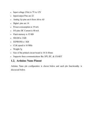  Input voltage (Vin) is 7V to 12V
 Input/output Pins are 22
 Analog I/p pins are 6 from A0 to A5
 Digital pins are 14
 Power consumption is 19 mA
 I/O pins DC Current is 40 mA
 Flash memory is 32 KB
 SRAM is 2 KB
 EEPROM is 1 KB
 CLK speed is 16 MHz
 Weight-7g
 Size of the printed circuit board is 18 X 45mm
 Supports three communications like SPI, IIC, & USART
1.2. Arduino Nano Pinout
Arduino Nano pin configuration is shown below and each pin functionality is
discussed below.
 