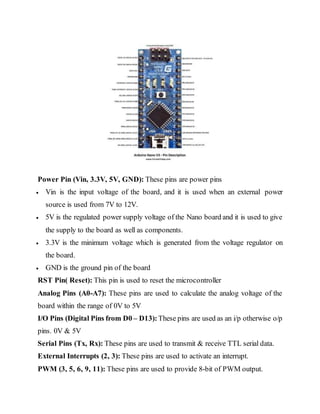 Power Pin (Vin, 3.3V, 5V, GND): These pins are power pins
 Vin is the input voltage of the board, and it is used when an external power
source is used from 7V to 12V.
 5V is the regulated power supply voltage of the Nano board and it is used to give
the supply to the board as well as components.
 3.3V is the minimum voltage which is generated from the voltage regulator on
the board.
 GND is the ground pin of the board
RST Pin( Reset): This pin is used to reset the microcontroller
Analog Pins (A0-A7): These pins are used to calculate the analog voltage of the
board within the range of 0V to 5V
I/O Pins (Digital Pins from D0 – D13):These pins are used as an i/p otherwise o/p
pins. 0V & 5V
Serial Pins (Tx, Rx): These pins are used to transmit & receive TTL serial data.
External Interrupts (2, 3): These pins are used to activate an interrupt.
PWM (3, 5, 6, 9, 11): These pins are used to provide 8-bit of PWM output.
 