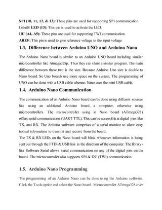 SPI (10, 11, 12, & 13): These pins are used for supporting SPI communication.
Inbuilt LED (13): This pin is used to activate the LED.
IIC (A4, A5): These pins are used for supporting TWI communication.
AREF: This pin is used to give reference voltage to the input voltage
1.3. Difference between Arduino UNO and Arduino Nano
The Arduino Nano board is similar to an Arduino UNO board including similar
microcontroller like Atmega328p. Thus they can share a similar program. The main
difference between these two is the size. Because Arduino Uno size is double to
Nano board. So Uno boards use more space on the system. The programming of
UNO can be done with a USB cable whereas Nano uses the mini USB cable.
1.4. Arduino Nano Communication
The communication of an Arduino Nano board can be done using different sources
like using an additional Arduino board, a computer, otherwise using
microcontrollers. The microcontroller using in Nano board (ATmega328)
offers serial communication (UART TTL). This can be accessible at digital pins like
TX, and RX. The Arduino software comprises of a serial monitor to allow easy
textual information to transmit and receive from the board.
The TX & RX LEDs on the Nano board will blink whenever information is being
sent out through the FTDI & USB link in the direction of the computer. The library-
like Software Serial allows serial communication on any of the digital pins on the
board. The microcontroller also supports SPI & I2C (TWI) communication.
1.5. Arduino Nano Programming
The programming of an Arduino Nano can be done using the Arduino software.
Click the Tools optionand select the Nano board. Microcontroller ATmega328 over
 