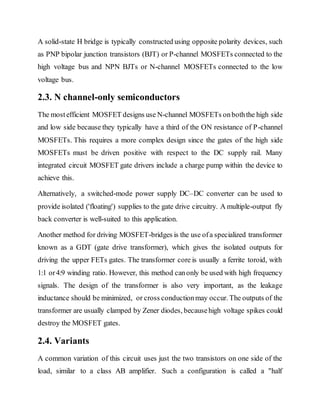 A solid-state H bridge is typically constructed using opposite polarity devices, such
as PNP bipolar junction transistors (BJT) or P-channel MOSFETs connected to the
high voltage bus and NPN BJTs or N-channel MOSFETs connected to the low
voltage bus.
2.3. N channel-only semiconductors
The mostefficient MOSFET designs use N-channel MOSFETs onboththe high side
and low side because they typically have a third of the ON resistance of P-channel
MOSFETs. This requires a more complex design since the gates of the high side
MOSFETs must be driven positive with respect to the DC supply rail. Many
integrated circuit MOSFET gate drivers include a charge pump within the device to
achieve this.
Alternatively, a switched-mode power supply DC–DC converter can be used to
provide isolated ('floating') supplies to the gate drive circuitry. A multiple-output fly
back converter is well-suited to this application.
Another method for driving MOSFET-bridges is the use ofa specialized transformer
known as a GDT (gate drive transformer), which gives the isolated outputs for
driving the upper FETs gates. The transformer core is usually a ferrite toroid, with
1:1 or4:9 winding ratio. However, this method canonly be used with high frequency
signals. The design of the transformer is also very important, as the leakage
inductance should be minimized, or cross conductionmay occur. The outputs of the
transformer are usually clamped by Zener diodes, becausehigh voltage spikes could
destroy the MOSFET gates.
2.4. Variants
A common variation of this circuit uses just the two transistors on one side of the
load, similar to a class AB amplifier. Such a configuration is called a "half
 