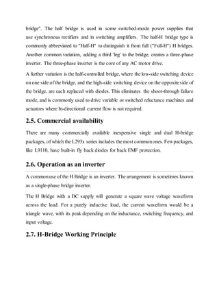 bridge". The half bridge is used in some switched-mode power supplies that
use synchronous rectifiers and in switching amplifiers. The half-H bridge type is
commonly abbreviated to "Half-H" to distinguish it from full ("Full-H") H bridges.
Another common variation, adding a third 'leg' to the bridge, creates a three-phase
inverter. The three-phase inverter is the core of any AC motor drive.
A further variation is the half-controlled bridge, where the low-side switching device
on one side of the bridge, and the high-side switching device on the oppositeside of
the bridge, are each replaced with diodes. This eliminates the shoot-through failure
mode, and is commonly used to drive variable or switched reluctance machines and
actuators where bi-directional current flow is not required.
2.5. Commercial availability
There are many commercially available inexpensive single and dual H-bridge
packages, of which the L293x series includes the most commonones. Fewpackages,
like L9110, have built-in fly back diodes for back EMF protection.
2.6. Operation as an inverter
A commonuse of the H Bridge is an inverter. The arrangement is sometimes known
as a single-phase bridge inverter.
The H Bridge with a DC supply will generate a square wave voltage waveform
across the load. For a purely inductive load, the current waveform would be a
triangle wave, with its peak depending on the inductance, switching frequency, and
input voltage.
2.7. H-Bridge Working Principle
 