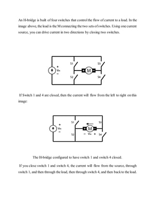 An H-bridge is built of four switches that controlthe flow of current to a load. In the
image above, the load is the M connecting the two sets ofswitches. Using onecurrent
source, you can drive current in two directions by closing two switches.
If Switch 1 and 4 are closed, then the current will flow from the left to right on this
image:
The H-bridge configured to have switch 1 and switch 4 closed.
If you close switch 1 and switch 4, the current will flow from the source, through
switch 1, and then through the load, then through switch 4, and then backto the load.
 