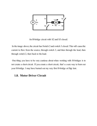 An H-bridge circuit with S2 and S3 closed.
In the image above, the circuit has Switch 2 and switch 3 closed. This will causethe
current to flow from the source, through switch 3, and then through the load, then
through switch 2, then back to the load.
One thing you have to be very cautious about when working with H-bridges is to
not create a short circuit. If you create a short circuit, that’s a sure way to burn out
your H-bridge. I may have burned out my very first H-bridge at Digi lent.
1.8. Motor Driver Circuit
 