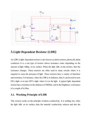 3.Light Dependent Resistor (LDR)
An LDR orlight dependent resistor is also known as photo resistor, photocell, photo
conductor. It is a one type of resistor whose resistance varies depending on the
amount of light falling on its surface. When the light falls on the resistor, then the
resistance changes. These resistors are often used in many circuits where it is
required to sense the presence of light. These resistors have a variety of functions
and resistance. Forinstance, when the LDR is in darkness, then it can beused to turn
ON a light or to turn OFF a light when it is in the light. A typical light dependent
resistor has a resistance in the darkness of1MOhm, and in the brightness a resistance
of a couple of k Ohm.
3.1. Working Principle of LDR
This resistor works on the principle of photo conductivity. It is nothing but, when
the light falls on its surface, then the material conductivity reduces and also the
 
