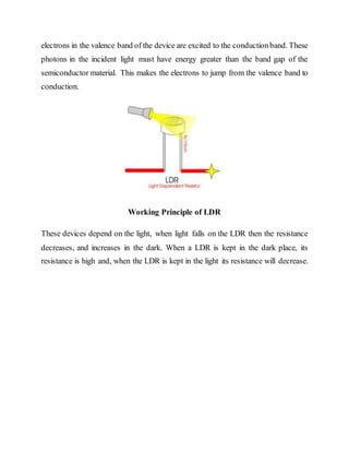 electrons in the valence band of the device are excited to the conductionband. These
photons in the incident light must have energy greater than the band gap of the
semiconductor material. This makes the electrons to jump from the valence band to
conduction.
Working Principle of LDR
These devices depend on the light, when light falls on the LDR then the resistance
decreases, and increases in the dark. When a LDR is kept in the dark place, its
resistance is high and, when the LDR is kept in the light its resistance will decrease.
 