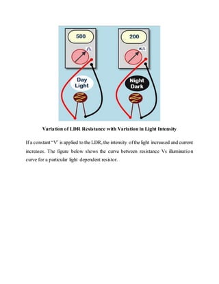 Variation of LDR Resistance with Variation in Light Intensity
If a constant“V’ is applied to the LDR, the intensity ofthe light increased and current
increases. The figure below shows the curve between resistance Vs illumination
curve for a particular light dependent resistor.
 