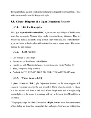decreasethe band gap and small amount ofenergy is required in moving them. These
resistors are mainly used for long wavelengths.
3.3. Circuit Diagram of a Light Dependent Resistor
3.3.1. LDR Pin Description
The Light Dependent Resistor (LDR) is just another special type of Resistor and
hence has no polarity. Meaning they can be connected in any direction. They are
breadboard friendly and can beeasily used on a perfboard also. The symbolfor LDR
is just as similar to Resistor but adds to inward arrows as shown above. The arrows
indicate the light signals.
3.3.2. LDR Features
 Can be used to sense Light
 Easy to use on Breadboard or Perf Board
 Easy to use with Microcontrollers or even with normal Digital/Analog IC
 Small, cheap and easily available
 Available in PG5 ,PG5-MP, PG12, PG12-MP, PG20 and PG20-MP series
3.3.3. Where to use a LDR
A photo resistor or LDR (Light Dependent Resistor), as the name suggests will
change it resistance based on the light around it. That is when the resistor is placed
in a dark room it will have a resistance of few Mega ohms and as we gradually
impose light over the sensorits resistance will start to decrease from Mega Ohms to
few Ohms.
This property helps the LDR to be used as a Light Sensor. It can detect the amount
of light falling on it and thus can predict days and nights. So if you are looking for a
 