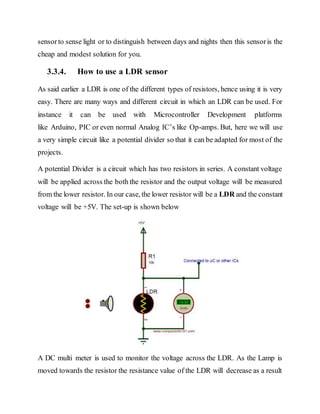 sensorto sense light or to distinguish between days and nights then this sensoris the
cheap and modest solution for you.
3.3.4. How to use a LDR sensor
As said earlier a LDR is one of the different types of resistors, hence using it is very
easy. There are many ways and different circuit in which an LDR can be used. For
instance it can be used with Microcontroller Development platforms
like Arduino, PIC or even normal Analog IC’s like Op-amps. But, here we will use
a very simple circuit like a potential divider so that it can be adapted for most of the
projects.
A potential Divider is a circuit which has two resistors in series. A constant voltage
will be applied across the both the resistor and the output voltage will be measured
from the lower resistor. In our case, the lower resistor will be a LDR and the constant
voltage will be +5V. The set-up is shown below
A DC multi meter is used to monitor the voltage across the LDR. As the Lamp is
moved towards the resistor the resistance value of the LDR will decrease as a result
 