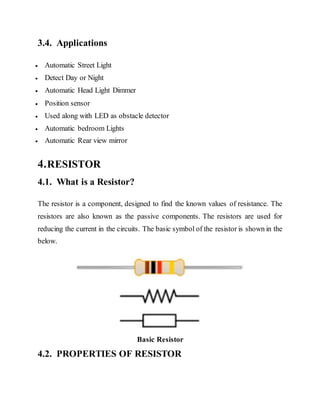 3.4. Applications
 Automatic Street Light
 Detect Day or Night
 Automatic Head Light Dimmer
 Position sensor
 Used along with LED as obstacle detector
 Automatic bedroom Lights
 Automatic Rear view mirror
4.RESISTOR
4.1. What is a Resistor?
The resistor is a component, designed to find the known values of resistance. The
resistors are also known as the passive components. The resistors are used for
reducing the current in the circuits. The basic symbol of the resistor is shown in the
below.
Basic Resistor
4.2. PROPERTIES OF RESISTOR
 
