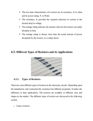  The two main characteristics of a resistor are its resistance, R, in ohms
and its power rating, P, in Watts.
 The resistance, R, provides the required reduction in current or the
desired drop in voltage.
 The wattage rating indicates the amount ofpower the resistor can safely
dissipate as heat.
 The wattage rating is always more than the actual amount of power
dissipated by the resistor, as a safety factor.
4.3. Different Types of Resistors and its Applications
4.3.1. Types of Resistors
There are some different types of resistors in the electronic circuits. Depending upon
the manufacture and contraction the resistance has different properties. It makes the
difference in their applications. The resistors are available in different sizes and
shapes in the market. The different types of resistor are discussed in the following
section.
 Linear resistors.
 
