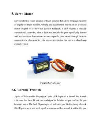 5. Servo Motor
Servo motor is a rotary actuator or linear actuator that allows for precise control
of angular or linear position, velocity and acceleration. It consists of a suitable
motor coupled to a sensor for position feedback. It also requires a relatively
sophisticated controller, often a dedicated module designed specifically for use
with servo motors. Servomotors are not a specific class motor although the term
servomotor is often used to refer to a motor suitable for use in a closed-loop
control system.
Figure: Servo Motor
5.1. Working Principle
3 pairs of IR is used in this project.2 pairs of IR is placed at the rail line in such
a distance that these IR pair can send signal to Arduino to open or close the gate
by servo motor. The third IR pair is placed under the gate .If there is any obstacle
this IR pair check and send signal to microcontroller to read it so that the gate
 